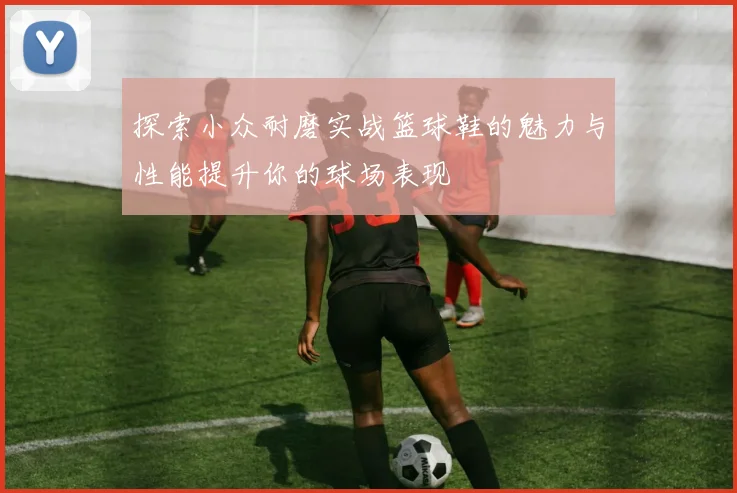 探索小众耐磨实战篮球鞋的魅力与性能提升你的球场表现