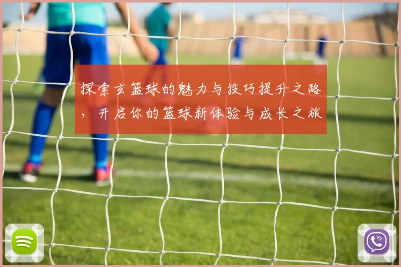 探索玄篮球的魅力与技巧提升之路，开启你的篮球新体验与成长之旅