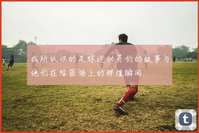 我所认识的足球运动员们的故事与他们在绿茵场上的辉煌瞬间