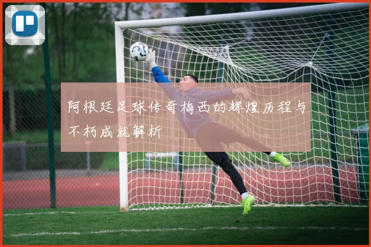 阿根廷足球传奇梅西的辉煌历程与不朽成就解析