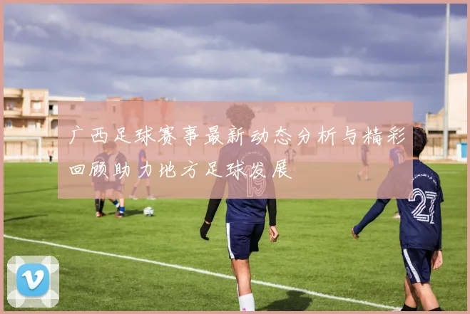 广西足球赛事最新动态分析与精彩回顾助力地方足球发展