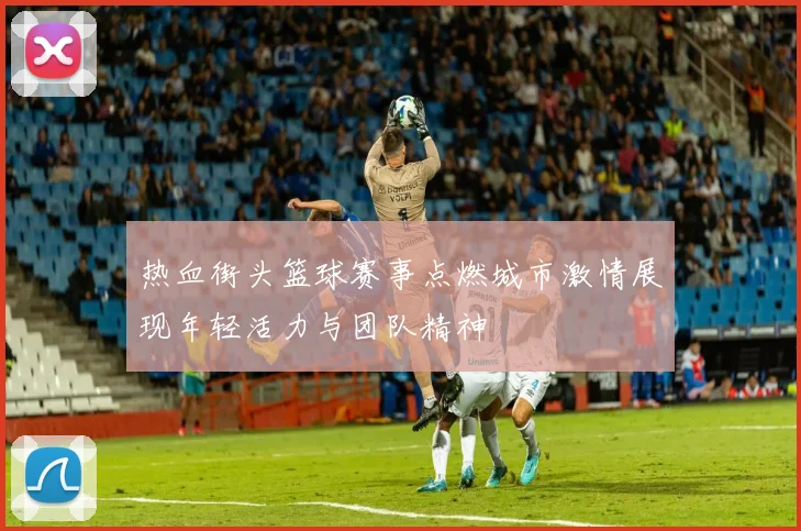 热血街头篮球赛事点燃城市激情展现年轻活力与团队精神