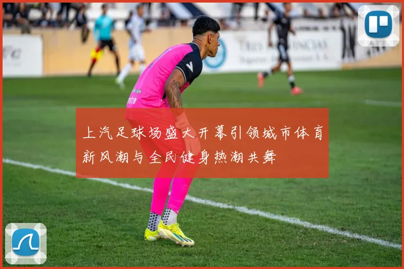上汽足球场盛大开幕引领城市体育新风潮与全民健身热潮共舞